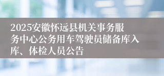 2025安徽怀远县机关事务服务中心公务用车驾驶员储备库入库、体检人员公告