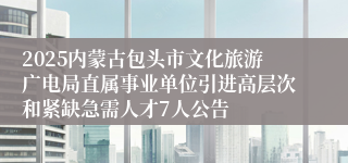 2025内蒙古包头市文化旅游广电局直属事业单位引进高层次和紧缺急需人才7人公告