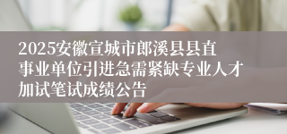 2025安徽宣城市郎溪县县直事业单位引进急需紧缺专业人才加试笔试成绩公告