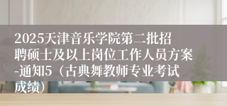 2025天津音乐学院第二批招聘硕士及以上岗位工作人员方案-通知5（古典舞教师专业考试成绩）