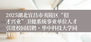 2025湖北宜昌市夷陵区“招才兴业”卫健系统事业单位人才引进校园招聘・华中科技大学同济医学院站面试成绩公告