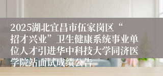 2025湖北宜昌市伍家岗区“招才兴业”卫生健康系统事业单位人才引进华中科技大学同济医学院站面试成绩公告