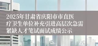 2025年甘肃省庆阳市市直医疗卫生单位补充引进高层次急需紧缺人才笔试面试成绩公示