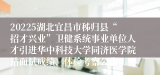 20225湖北宜昌市秭归县“招才兴业”卫健系统事业单位人才引进华中科技大学同济医学院站面试成绩、体检考察公告