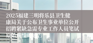 2025福建三明将乐县卫生健康局关于公布卫生事业单位公开招聘紧缺急需专业工作人员笔试原始成绩的通告