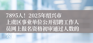 7895人！2025年绍兴市上虞区事业单位公开招聘工作人员网上报名资格初审通过人数的公告