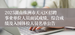 2025湖南株洲市天元区招聘事业单位人员面试成绩、综合成绩及入围体检人员名单公告