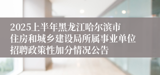 2025上半年黑龙江哈尔滨市住房和城乡建设局所属事业单位招聘政策性加分情况公告