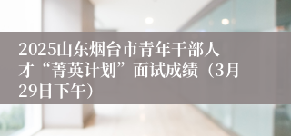 2025山东烟台市青年干部人才“菁英计划”面试成绩（3月29日下午）