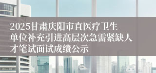 2025甘肃庆阳市直医疗卫生单位补充引进高层次急需紧缺人才笔试面试成绩公示