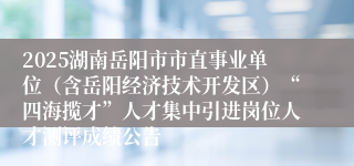 2025湖南岳阳市市直事业单位（含岳阳经济技术开发区）“四海揽才”人才集中引进岗位人才测评成绩公告