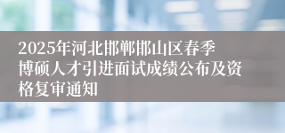 2025年河北邯郸邯山区春季博硕人才引进面试成绩公布及资格复审通知