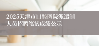 2025天津市口腔医院派遣制人员招聘笔试成绩公示