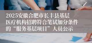 2025安徽合肥市长丰县基层医疗机构招聘符合笔试加分条件的“服务基层项目”人员公示