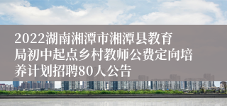 2022湖南湘潭市湘潭县教育局初中起点乡村教师公费定向培养计划招聘80人公告