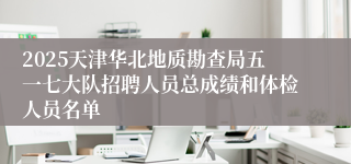 2025天津华北地质勘查局五一七大队招聘人员总成绩和体检人员名单