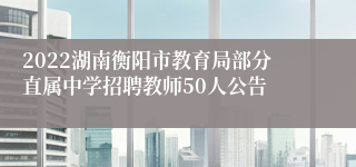 2022湖南衡阳市教育局部分直属中学招聘教师50人公告