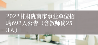 2022甘肃陇南市事业单位招聘692人公告（含教师岗253人）