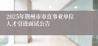 2025年荆州市市直事业单位人才引进面试公告