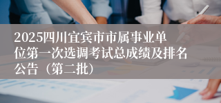 2025四川宜宾市市属事业单位第一次选调考试总成绩及排名公告（第二批）