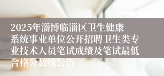 2025年淄博临淄区卫生健康系统事业单位公开招聘卫生类专业技术人员笔试成绩及笔试最低合格分数线公告