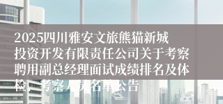 2025四川雅安文旅熊猫新城投资开发有限责任公司关于考察聘用副总经理面试成绩排名及体检、考察人员名单公告