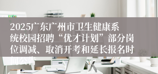2025广东广州市卫生健康系统校园招聘“优才计划”部分岗位调减、取消开考和延长报名时间公告