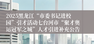 2025黑龙江“市委书记进校园”引才活动七台河市“聚才奥运冠军之城”人才引进补充公告