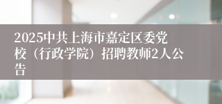 2025中共上海市嘉定区委党校（行政学院）招聘教师2人公告