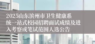 2025山东滨州市卫生健康系统一站式校园招聘面试成绩及进入考察或笔试范围人选公告