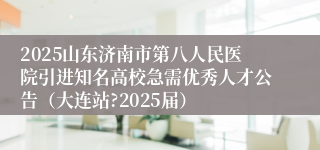 2025山东济南市第八人民医院引进知名高校急需优秀人才公告（大连站?2025届）