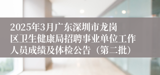 2025年3月广东深圳市龙岗区卫生健康局招聘事业单位工作人员成绩及体检公告（第二批）