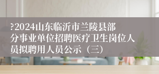 ?2024山东临沂市兰陵县部分事业单位招聘医疗卫生岗位人员拟聘用人员公示（三）                                         