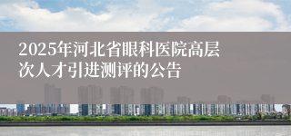 2025年河北省眼科医院高层次人才引进测评的公告