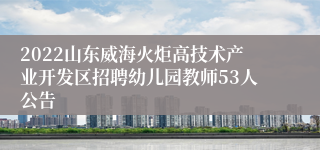 2022山东威海火炬高技术产业开发区招聘幼儿园教师53人公告