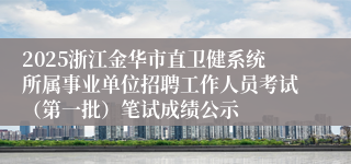2025浙江金华市直卫健系统所属事业单位招聘工作人员考试（第一批）笔试成绩公示