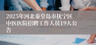 2025年河北秦皇岛市抚宁区中医医院招聘工作人员19人公告