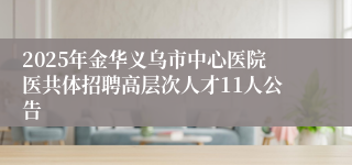2025年金华义乌市中心医院医共体招聘高层次人才11人公告