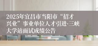 2025年宜昌市当阳市“招才兴业”事业单位人才引进·三峡大学站面试成绩公告