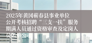 2025年黄冈蕲春县事业单位公开考核招聘“三支一扶”服务期满人员通过资格审查及定岗人员名单公示