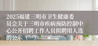 2025福建三明市卫生健康委员会关于三明市疾病预防控制中心公开招聘工作人员拟聘用人选的公示（一）