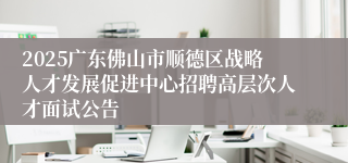 2025广东佛山市顺德区战略人才发展促进中心招聘高层次人才面试公告