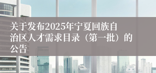 关于发布2025年宁夏回族自治区人才需求目录（第一批）的公告