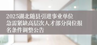 2025湖北随县引进事业单位急需紧缺高层次人才部分岗位报名条件调整公告