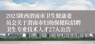 2025陕西渭南市卫生健康委员会关于渭南市妇幼保健院招聘卫生专业技术人才27人公告