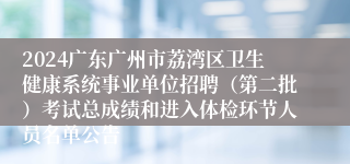 2024广东广州市荔湾区卫生健康系统事业单位招聘（第二批）考试总成绩和进入体检环节人员名单公告