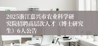 2025浙江嘉兴市农业科学研究院招聘高层次人才（博士研究生）6人公告