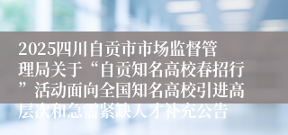 2025四川自贡市市场监督管理局关于“自贡知名高校春招行”活动面向全国知名高校引进高层次和急需紧缺人才补充公告