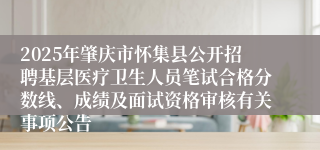 2025年肇庆市怀集县公开招聘基层医疗卫生人员笔试合格分数线、成绩及面试资格审核有关事项公告