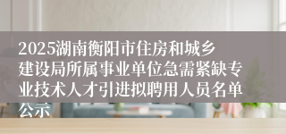 2025湖南衡阳市住房和城乡建设局所属事业单位急需紧缺专业技术人才引进拟聘用人员名单公示